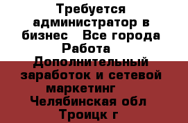 Требуется администратор в бизнес - Все города Работа » Дополнительный заработок и сетевой маркетинг   . Челябинская обл.,Троицк г.